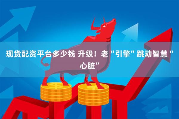 现货配资平台多少钱 升级！老“引擎”跳动智慧“心脏”