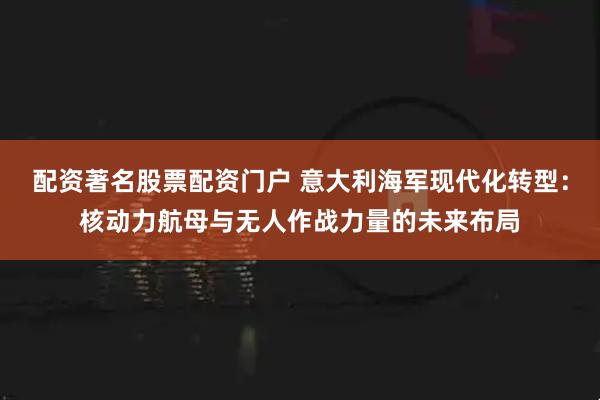 配资著名股票配资门户 意大利海军现代化转型：核动力航母与无人作战力量的未来布局
