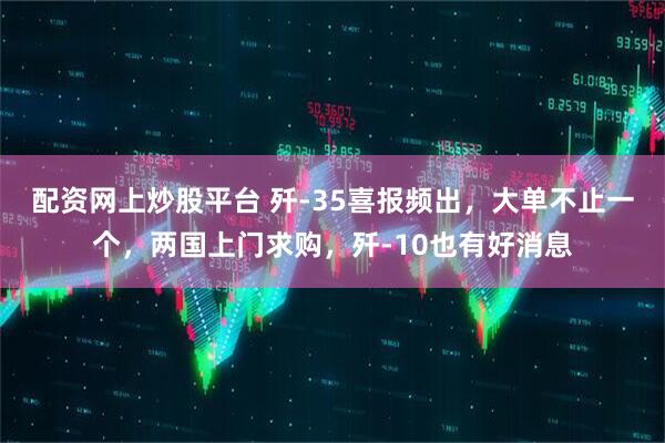 配资网上炒股平台 歼-35喜报频出，大单不止一个，两国上门求购，歼-10也有好消息