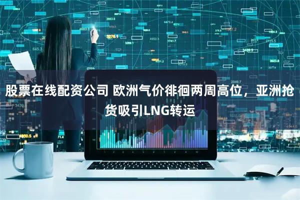 股票在线配资公司 欧洲气价徘徊两周高位，亚洲抢货吸引LNG转运