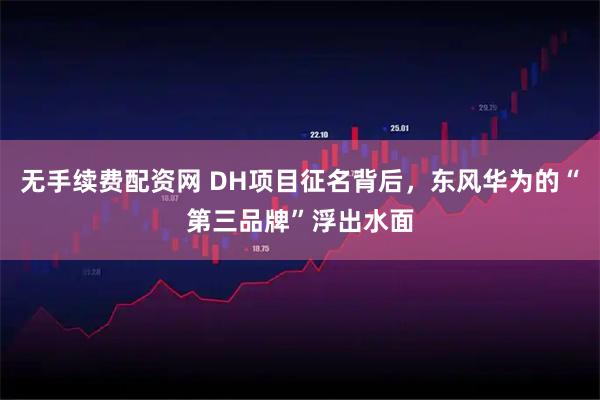 无手续费配资网 DH项目征名背后，东风华为的“第三品牌”浮出水面