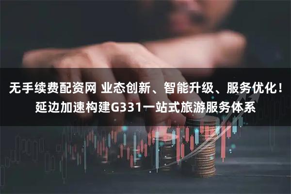 无手续费配资网 业态创新、智能升级、服务优化！延边加速构建G331一站式旅游服务体系