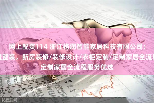 网上配资114 浙江格润智能家居科技有限公司：一站式全屋整装，新房装修/装修设计/衣柜定制/定制家居全流程服务优选