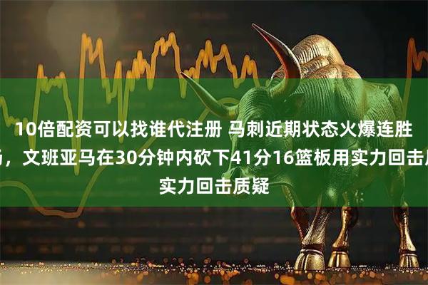 10倍配资可以找谁代注册 马刺近期状态火爆连胜九场，文班亚马在30分钟内砍下41分16篮板用实力回击质疑