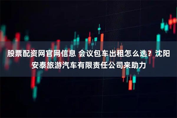 股票配资网官网信息 会议包车出租怎么选？沈阳安泰旅游汽车有限责任公司来助力