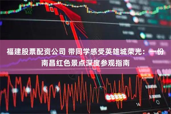 福建股票配资公司 带同学感受英雄城荣光：一份南昌红色景点深度参观指南
