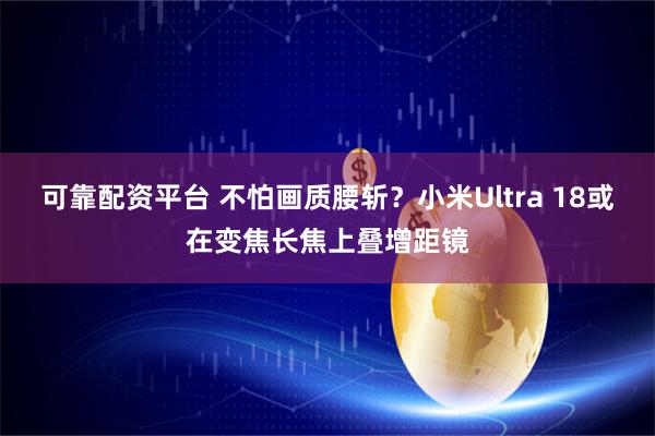 可靠配资平台 不怕画质腰斩？小米Ultra 18或在变焦长焦上叠增距镜