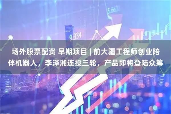场外股票配资 早期项目 | 前大疆工程师创业陪伴机器人，李泽湘连投三轮，产品即将登陆众筹