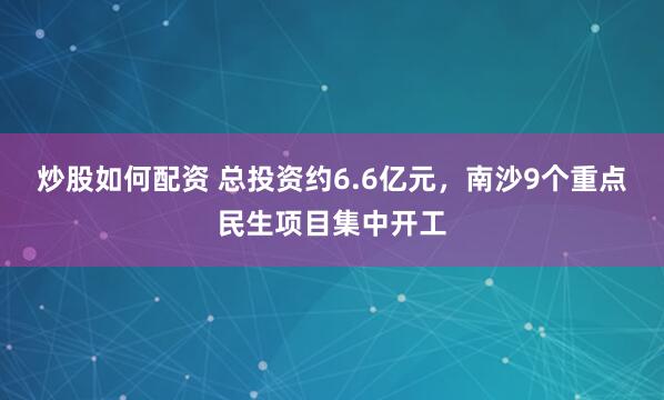 炒股如何配资 总投资约6.6亿元，南沙9个重点民生项目集中开工