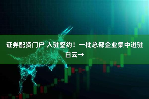 证券配资门户 入驻签约！一批总部企业集中进驻白云→