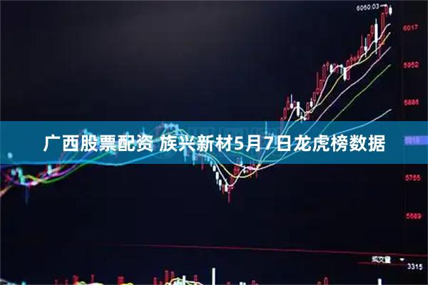 广西股票配资 族兴新材5月7日龙虎榜数据