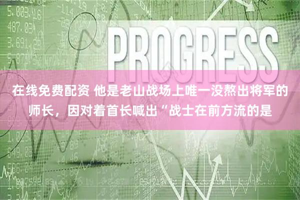 在线免费配资 他是老山战场上唯一没熬出将军的师长，因对着首长喊出“战士在前方流的是