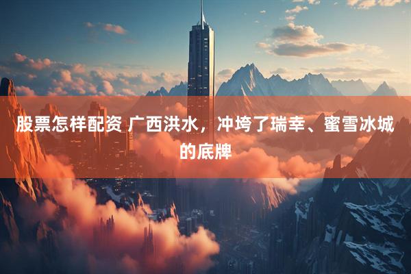 股票怎样配资 广西洪水，冲垮了瑞幸、蜜雪冰城的底牌